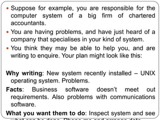  Suppose for example, you are responsible for the

computer system of a big firm of chartered
accountants.
 You are having problems, and have just heard of a
company that specialises in your kind of system.
 You think they may be able to help you, and are
writing to enquire. Your plan might look like this:
Why writing: New system recently installed – UNIX
operating system. Problems.
Facts: Business software doesn’t meet out
requirements. Also problems with communications
software.
What you want them to do: Inspect system and see

 