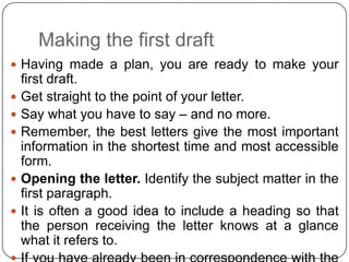 Making the first draft
 Having made a plan, you are ready to make your









first draft.
Get straight to the point of your letter.
Say what you have to say – and no more.
Remember, the best letters give the most important
information in the shortest time and most accessible
form.
Opening the letter. Identify the subject matter in the
first paragraph.
It is often a good idea to include a heading so that
the person receiving the letter knows at a glance
what it refers to.

 