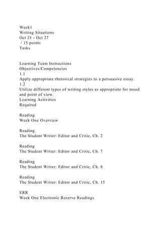 Week1
Writing Situations
Oct 21 - Oct 27
/ 15 points
Tasks
Learning Team Instructions
Objectives/Competencies
1.1
Apply appropriate rhetorical strategies to a persuasive essay.
1.2
Utilize different types of writing styles as appropriate for mood
and point of view.
Learning Activities
Required
Reading
Week One Overview
Reading
The Student Writer: Editor and Critic, Ch. 2
Reading
The Student Writer: Editor and Critic, Ch. 7
Reading
The Student Writer: Editor and Critic, Ch. 8
Reading
The Student Writer: Editor and Critic, Ch. 15
ERR
Week One Electronic Reserve Readings
 