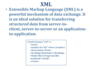 XML Extensible Markup Language (XML) is a powerful mechanism of data exchange. It is an ideal solution for transferring structured data from server-to-client, server-to-server or an application-to-application.  