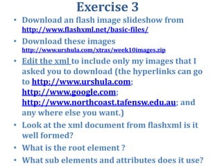 Exercise 3Download an flash image slideshow from http://www.flashxml.net/basic-files/Download these images http://www.urshula.com/xtras/week10images.zipEdit the xml to include only my images that I asked you to download (the hyperlinks can go to http://www.urshula.com; http://www.google.com; http://www.northcoast.tafensw.edu.au; and any where else you want.)Look at the xml document from flashxml is it well formed?What is the root element ?What sub elements and attributes does it use?