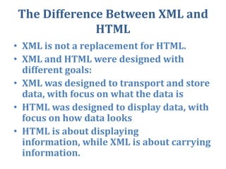 The Difference Between XML and HTMLXML is not a replacement for HTML.XML and HTML were designed with different goals:XML was designed to transport and store data, with focus on what the data isHTML was designed to display data, with focus on how data looksHTML is about displaying information, while XML is about carrying information.