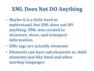 XML Does Not DO AnythingMaybe it is a little hard to understand, but XML does not DO anything. XML was created to structure, store, and transport information.XML tags are actually elements Elements can have sub elements or child elements just like html and other markup languages