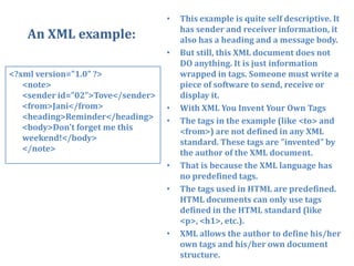 An XML example:This example is quite self descriptive. It has sender and receiver information, it also has a heading and a message body.But still, this XML document does not DO anything. It is just information wrapped in tags. Someone must write a piece of software to send, receive or display it.With XML You Invent Your Own TagsThe tags in the example (like <to> and <from>) are not defined in any XML standard. These tags are "invented" by the author of the XML document.That is because the XML language has no predefined tags.The tags used in HTML are predefined. HTML documents can only use tags defined in the HTML standard (like <p>, <h1>, etc.).XML allows the author to define his/her own tags and his/her own document structure.<?xml version="1.0" ?><note><sender id=”02”>Tove</sender><from>Jani</from><heading>Reminder</heading><body>Don't forget me this weekend!</body></note>	