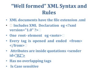 “Well formed” XML Syntax and  RulesXML documents have the file extension .xml  Includes XML  Declaration  eg <?xml version="1.0" ?>  One  root- element   eg <note>  Every  tag  is  opened  and  ended   <from>   </from>  Attributes are inside quotations <sender id=”02”>Has no overlapping tags Is Case sensitive  