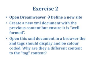 Exercise 2Open Dreamweaver Define a new siteCreate a new xml document with the previous content but ensure it is “well formed”.Open this xml document in a browser the xml tags should display and be colour coded. Why are they a different content to the “tag” content?