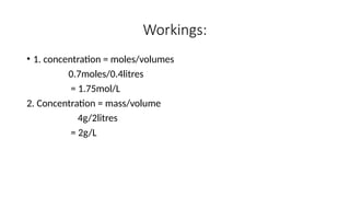 Workings:
• 1. concentration = moles/volumes
0.7moles/0.4litres
= 1.75mol/L
2. Concentration = mass/volume
4g/2litres
= 2g/L
 