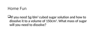 Home Fun
If you need 5g/dm3
cubed sugar solution and how to
dissolve it to a volume of 150cm3
. What mass of sugar
will you need to dissolve?
 