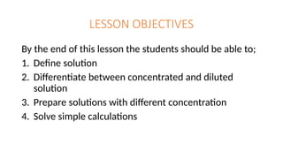 LESSON OBJECTIVES
By the end of this lesson the students should be able to;
1. Define solution
2. Differentiate between concentrated and diluted
solution
3. Prepare solutions with different concentration
4. Solve simple calculations
 