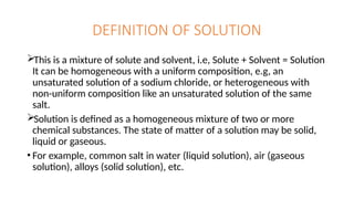 DEFINITION OF SOLUTION
This is a mixture of solute and solvent, i.e, Solute + Solvent = Solution
It can be homogeneous with a uniform composition, e.g, an
unsaturated solution of a sodium chloride, or heterogeneous with
non-uniform composition like an unsaturated solution of the same
salt.
Solution is defined as a homogeneous mixture of two or more
chemical substances. The state of matter of a solution may be solid,
liquid or gaseous.
• For example, common salt in water (liquid solution), air (gaseous
solution), alloys (solid solution), etc.
 