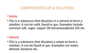 COMPONENTS OF A SOLUTION
• Solute
• This is a substance that dissolves in a solvent to form a
solution. It can be solid, liquid or gas. Examples include
common salt, sugar, copper (II) tetraoxosulphate (VI) etc.
• Solvent
• This is a substance that dissolves a solute to form a
solution. It can be liquid or gas. Examples are water,
ethanol, benzene etc.
 