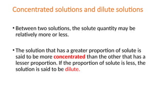 Concentrated solutions and dilute solutions
• Between two solutions, the solute quantity may be
relatively more or less.
• The solution that has a greater proportion of solute is
said to be more concentrated than the other that has a
lesser proportion. If the proportion of solute is less, the
solution is said to be dilute.
 