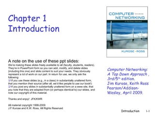 Chapter 1
Introduction


A note on the use of these ppt slides:
We’re making these slides freely available to all (faculty, students, readers).
They’re in PowerPoint form so you can add, modify, and delete slides
(including this one) and slide content to suit your needs. They obviously         Computer Networking:
represent a lot of work on our part. In return for use, we only ask the           A Top Down Approach ,
following:
 If you use these slides (e.g., in a class) in substantially unaltered form,     3rd/5th edition.
that you mention their source (after all, we’d like people to use our book!)      Jim Kurose, Keith Ross
 If you post any slides in substantially unaltered form on a www site, that
you note that they are adapted from (or perhaps identical to) our slides, and     Pearson/Addison-
note our copyright of this material.                                              Wesley, April 2009.
Thanks and enjoy! JFK/KWR

All material copyright 1996-2009
J.F Kurose and K.W. Ross, All Rights Reserved
                                                                                         Introduction   1-1
 