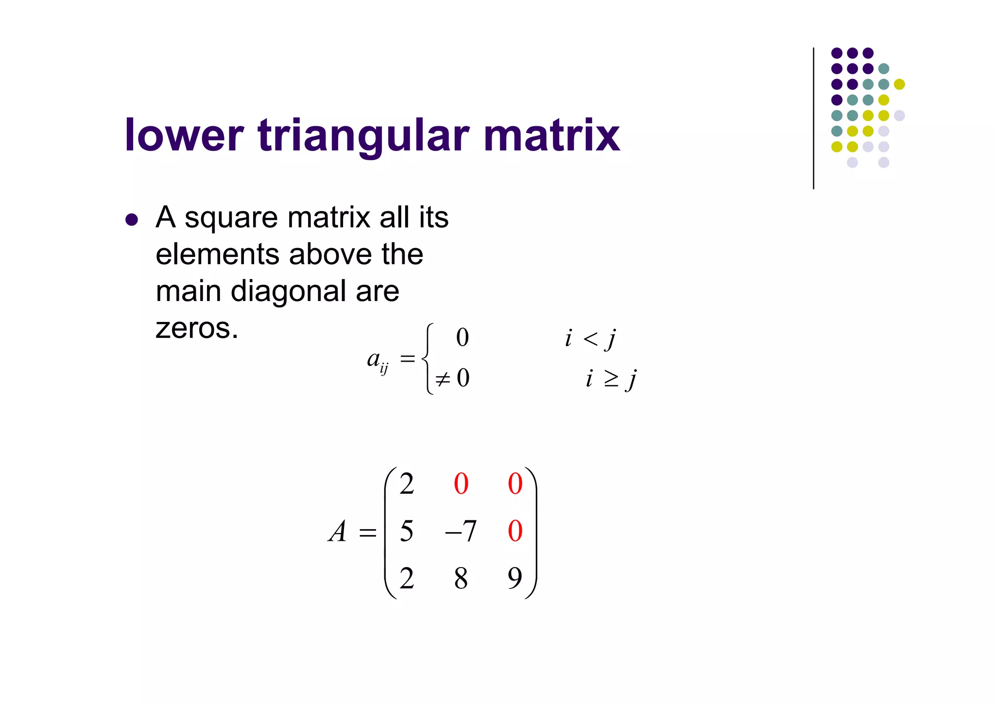 A square matrix all its
elements above the
main diagonal are
zeros.                  0         i       j
                 aij
                           0          i       j


                       2   0 0
             A         5    7 0
                       2   8 9
 