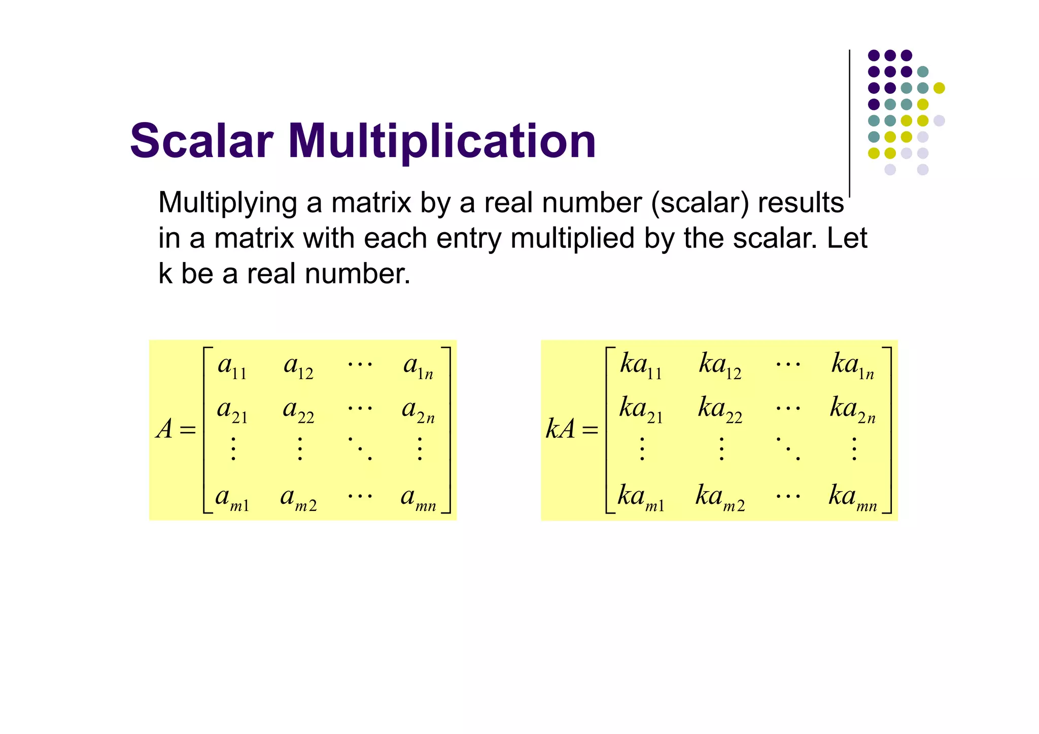 Multiplying a matrix by a real number (scalar) results
in a matrix with each entry multiplied by the scalar. Let
k be a real number.

    a11   a12      a1n               ka11   ka12      ka1n
    a21   a22      a2 n              ka21   ka22     ka2 n
A                              kA

    am1   am 2     amn              kam1    kam 2    kamn
 