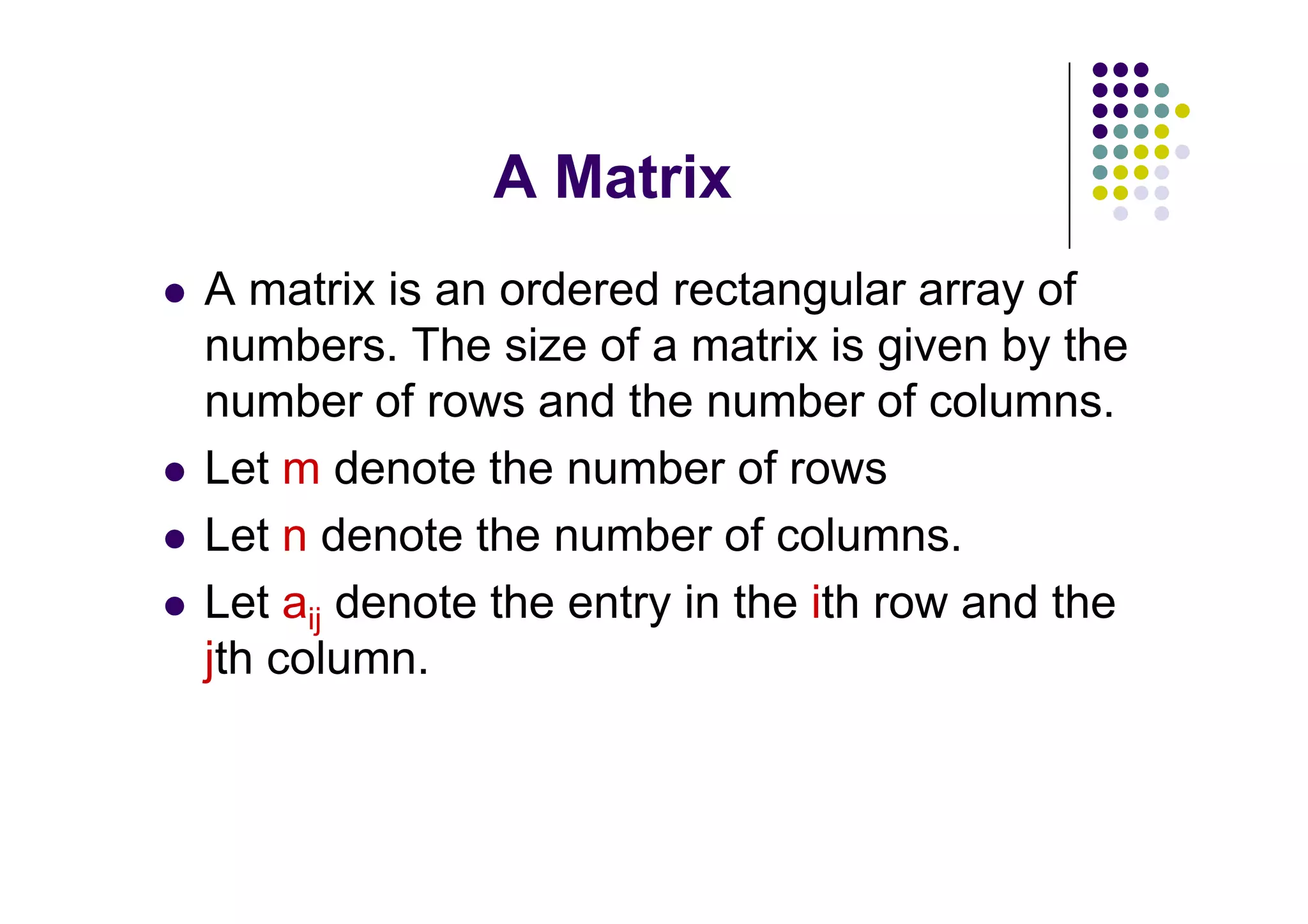 A matrix is an ordered rectangular array of
numbers. The size of a matrix is given by the
number of rows and the number of columns.
Let m denote the number of rows
Let n denote the number of columns.
Let aij denote the entry in the ith row and the
jth column.
 