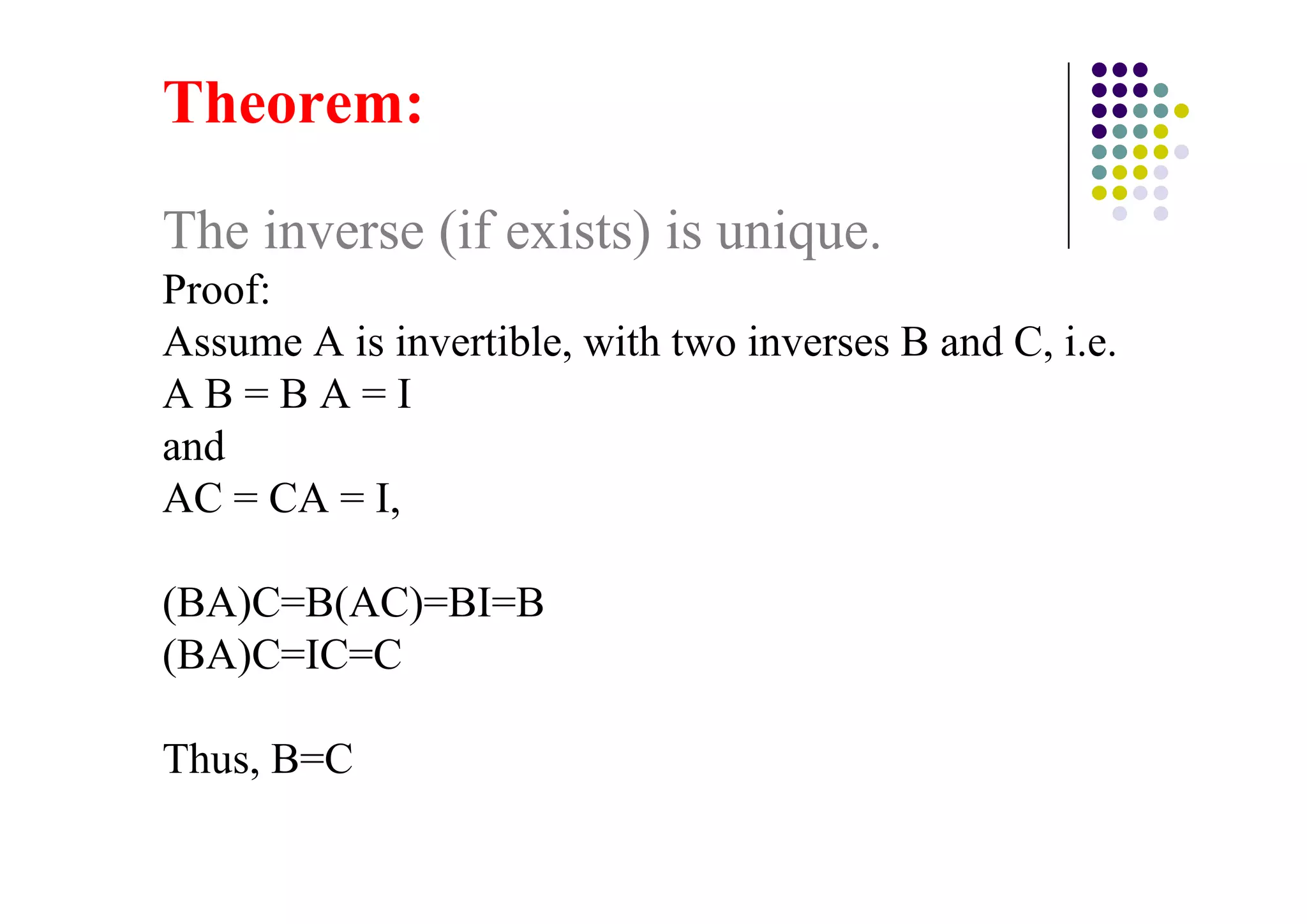 The inverse (if exists) is unique.
Proof:
Assume A is invertible, with two inverses B and C, i.e.
AB=BA=I
and
AC = CA = I,

(BA)C=B(AC)=BI=B
(BA)C=IC=C

Thus, B=C
 
