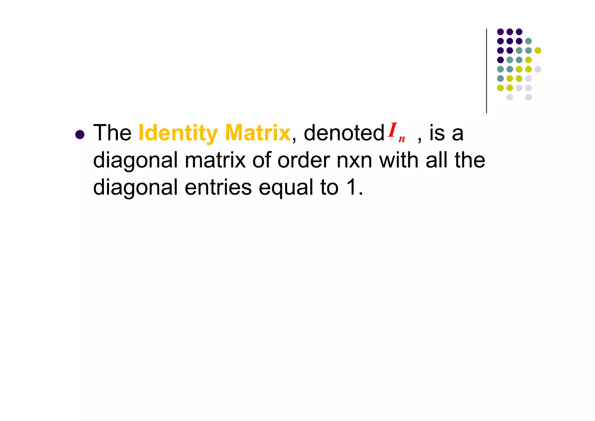 The Identity Matrix, denoted I n , is a
diagonal matrix of order nxn with all the
diagonal entries equal to 1.
 