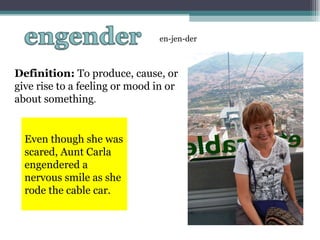 Definition:  To produce, cause, or give rise to a feeling or mood in or about something . en-jen-der Even though she was scared, Aunt Carla engendered a nervous smile as she rode the cable car. 