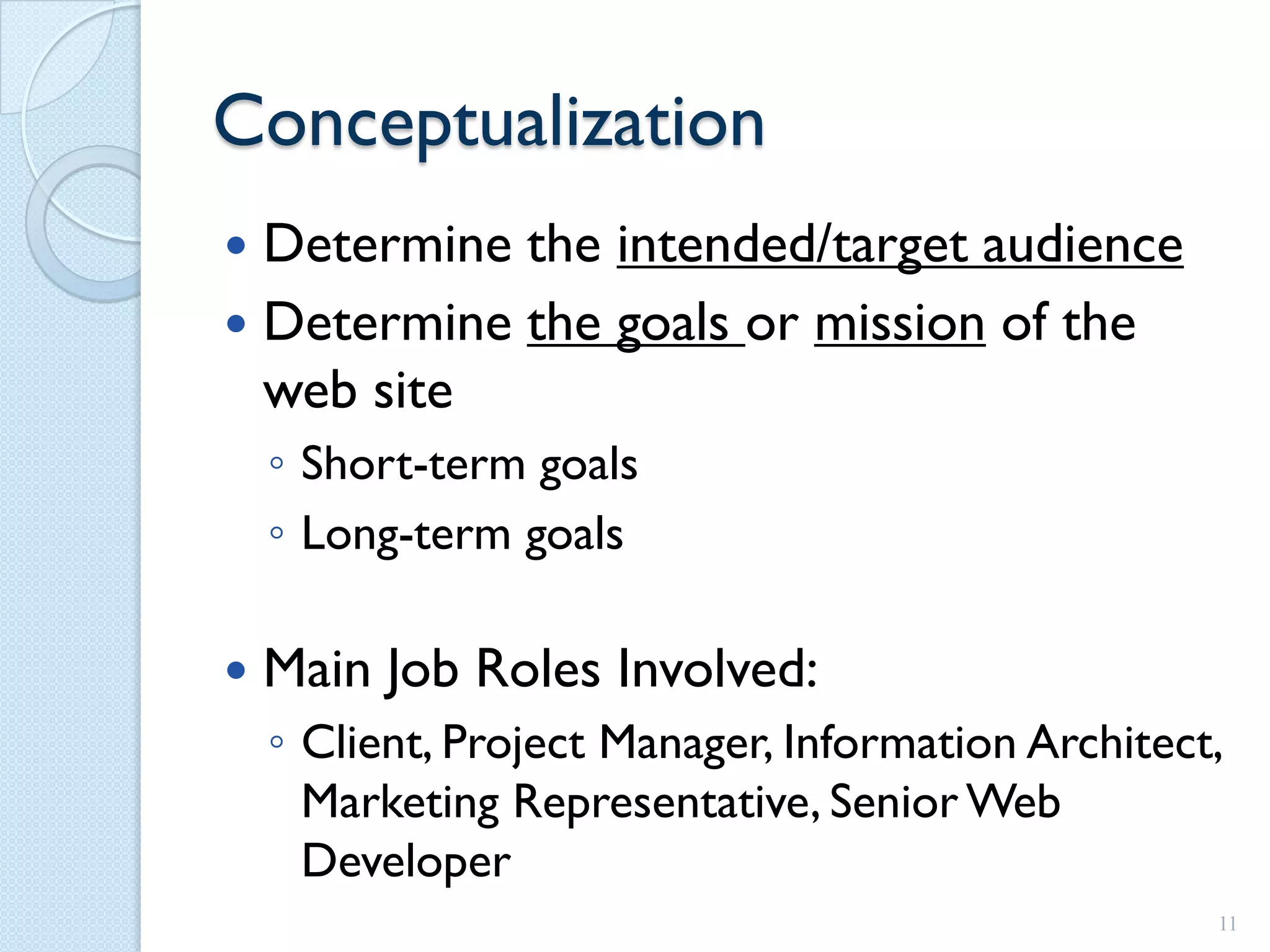 Conceptualization
 Determine the intended/target audience
 Determine the goals or mission of the
  web site
    ◦ Short-term goals
    ◦ Long-term goals

   Main Job Roles Involved:
    ◦ Client, Project Manager, Information Architect,
      Marketing Representative, Senior Web
      Developer
                                                    11
 