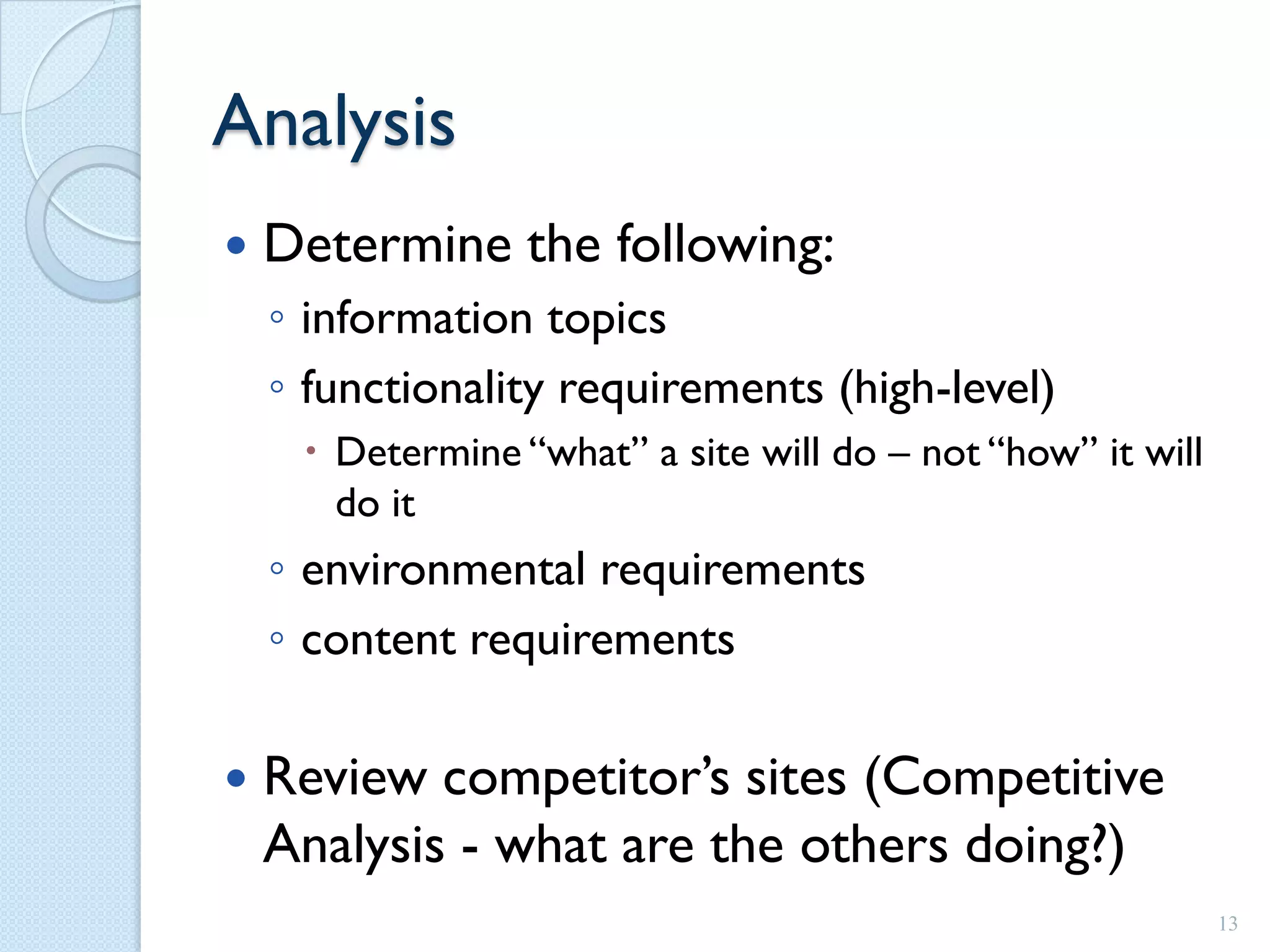 Analysis
   Determine the following:
    ◦ information topics
    ◦ functionality requirements (high-level)
      Determine “what” a site will do – not “how” it will
       do it
    ◦ environmental requirements
    ◦ content requirements

   Review competitor’s sites (Competitive
    Analysis - what are the others doing?)
                                                             13
 