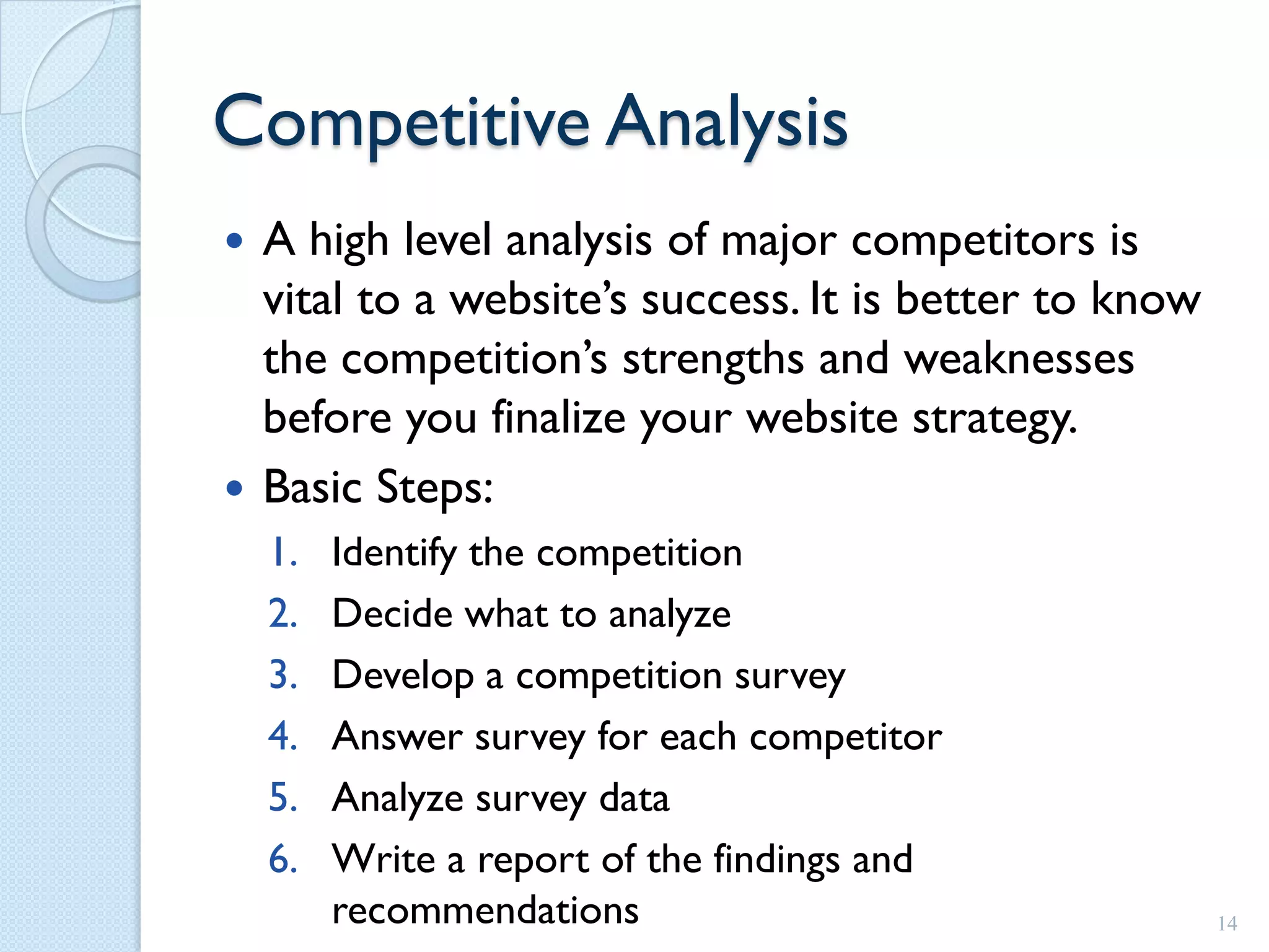 Competitive Analysis
 A high level analysis of major competitors is
  vital to a website’s success. It is better to know
  the competition’s strengths and weaknesses
  before you finalize your website strategy.
 Basic Steps:
    1.   Identify the competition
    2.   Decide what to analyze
    3.   Develop a competition survey
    4.   Answer survey for each competitor
    5.   Analyze survey data
    6.   Write a report of the findings and
         recommendations                               14
 