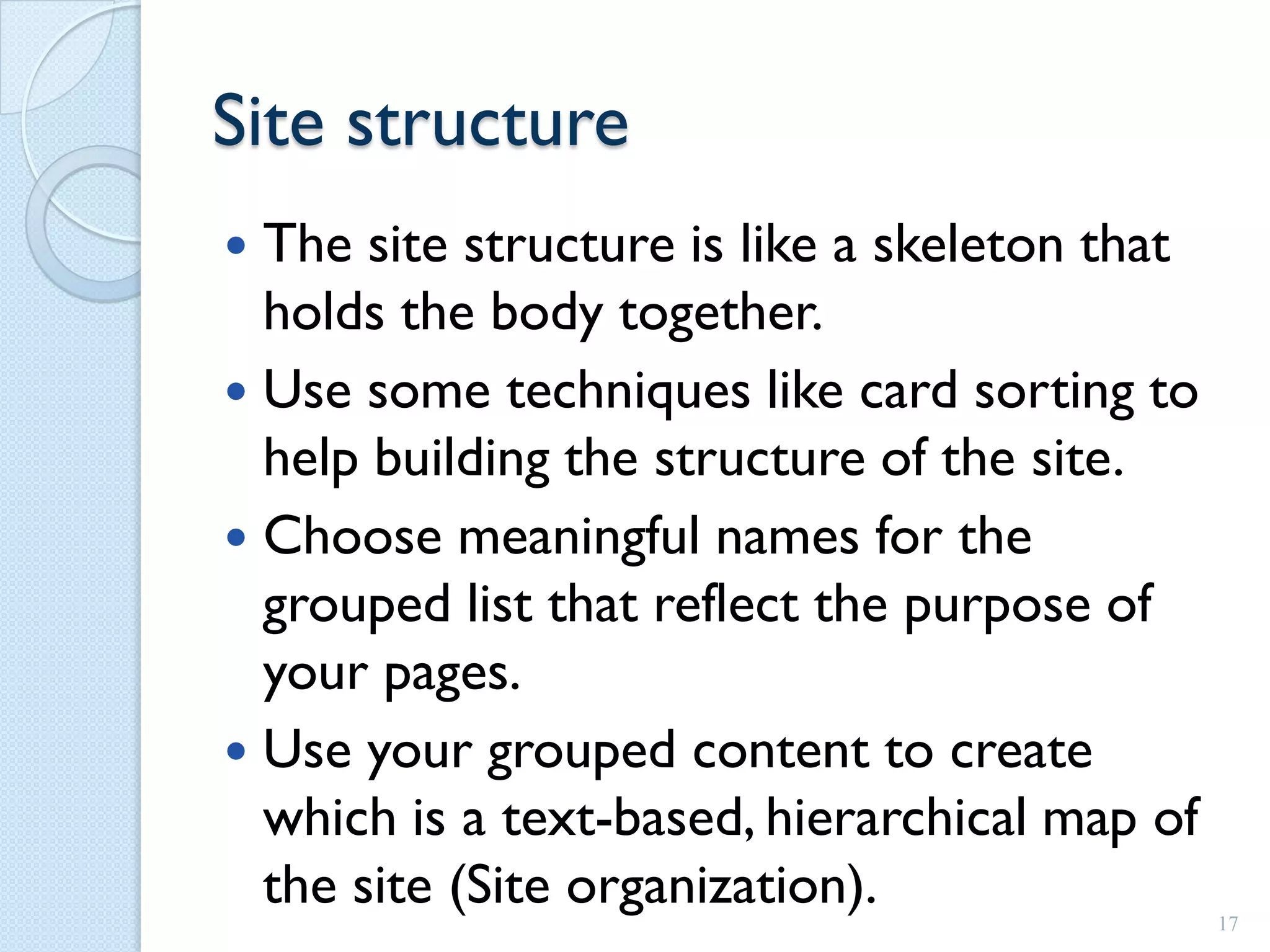 Site structure
 The site structure is like a skeleton that
  holds the body together.
 Use some techniques like card sorting to
  help building the structure of the site.
 Choose meaningful names for the
  grouped list that reflect the purpose of
  your pages.
 Use your grouped content to create
  which is a text-based, hierarchical map of
  the site (Site organization).                17
 