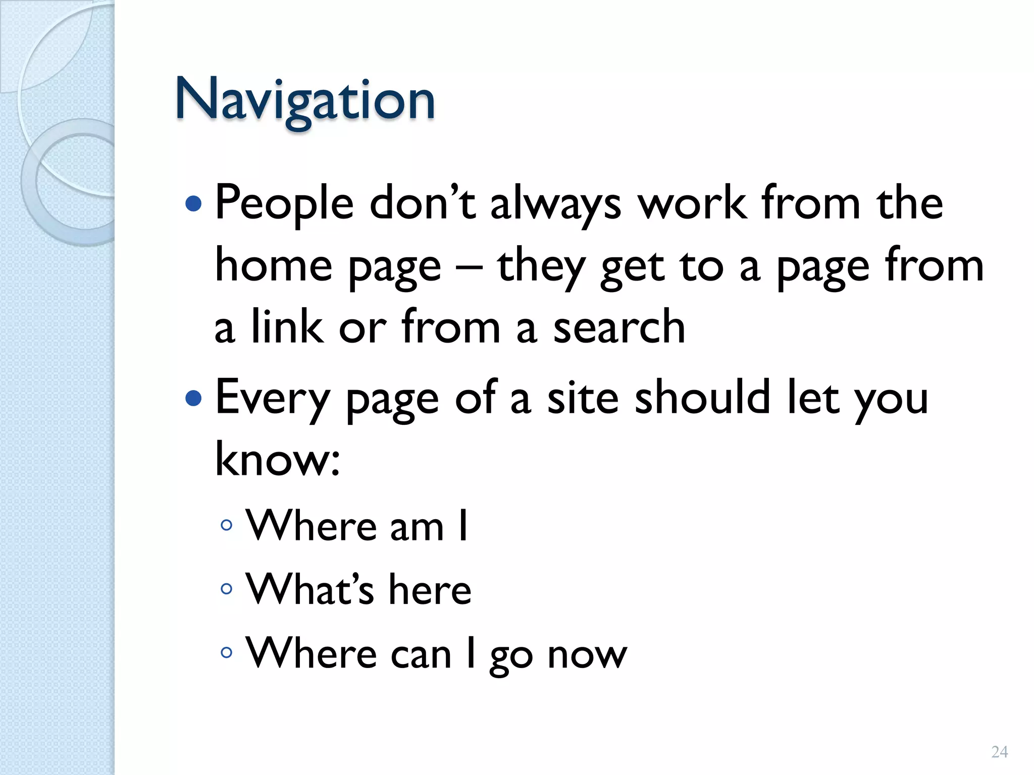Navigation
 People  don’t always work from the
  home page – they get to a page from
  a link or from a search
 Every page of a site should let you
  know:
 ◦ Where am I
 ◦ What’s here
 ◦ Where can I go now
                                        24
 