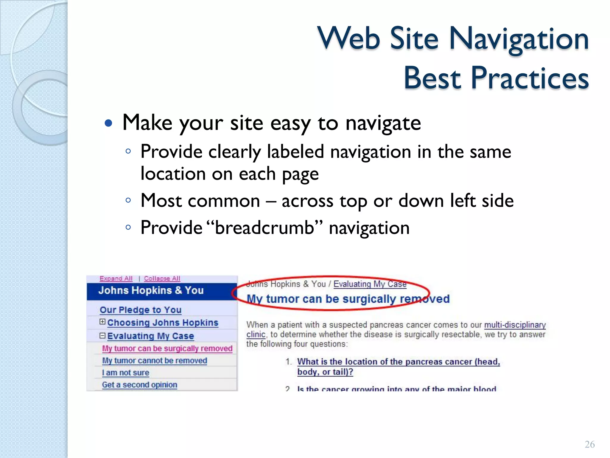 Web Site Navigation
                                Best Practices
   Make your site easy to navigate
    ◦ Provide clearly labeled navigation in the same
      location on each page
    ◦ Most common – across top or down left side
    ◦ Provide “breadcrumb” navigation




                                                       26
 