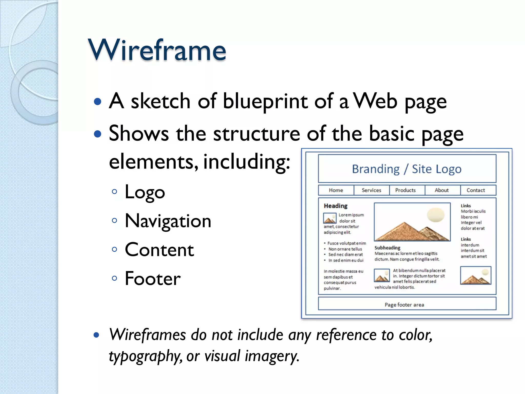 Wireframe
 A sketch of blueprint of a Web page
 Shows the structure of the basic page
  elements, including:
    ◦   Logo
    ◦   Navigation
    ◦   Content
    ◦   Footer

   Wireframes do not include any reference to color,
    typography, or visual imagery.
 