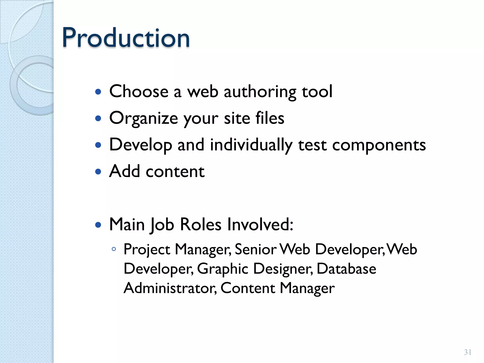 Production
   Choose a web authoring tool
   Organize your site files
   Develop and individually test components
   Add content


     Main Job Roles Involved:
      ◦ Project Manager, Senior Web Developer, Web
        Developer, Graphic Designer, Database
        Administrator, Content Manager


                                                     31
 
