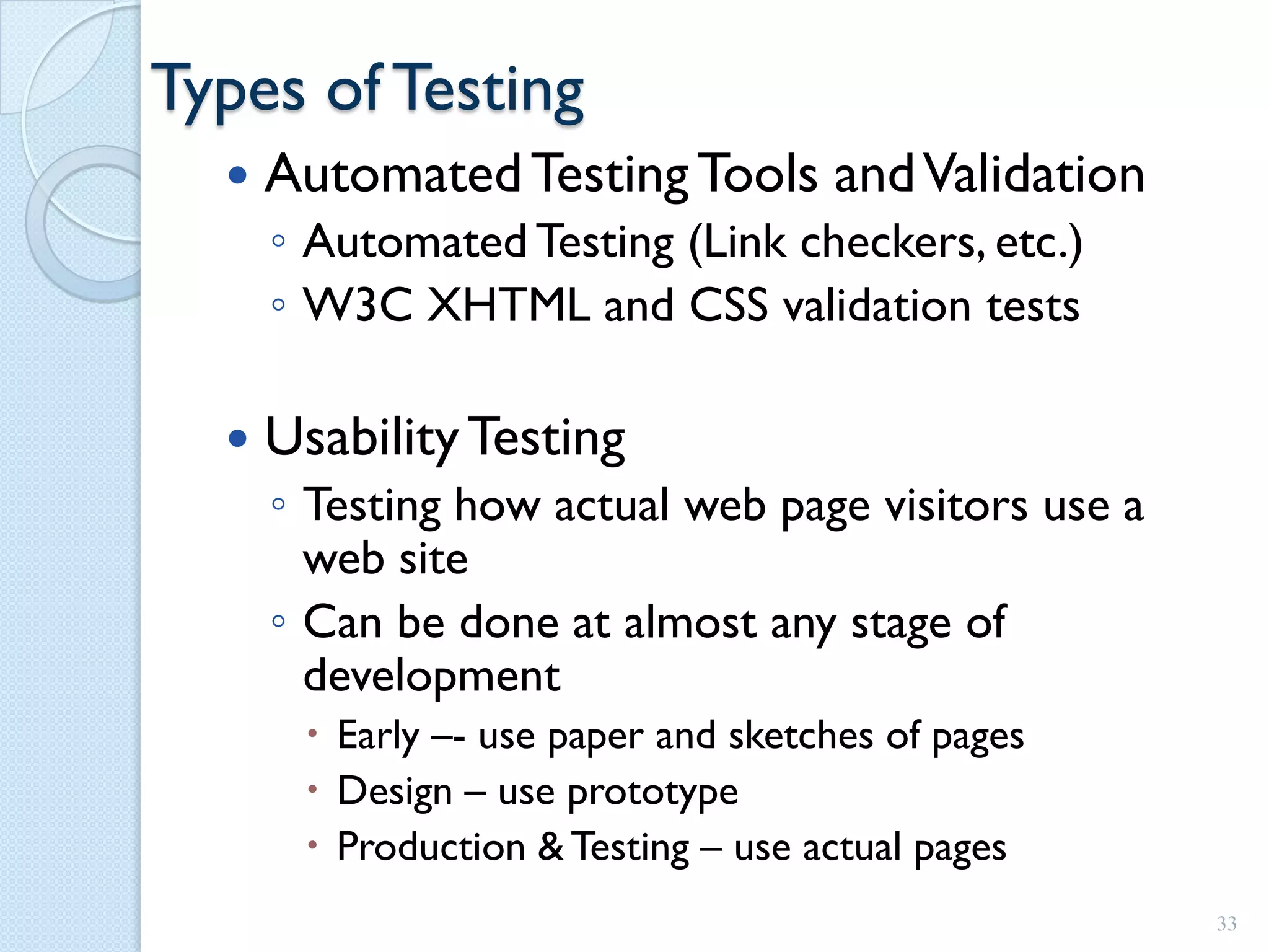 Types of Testing
     Automated Testing Tools and Validation
      ◦ Automated Testing (Link checkers, etc.)
      ◦ W3C XHTML and CSS validation tests

     Usability Testing
      ◦ Testing how actual web page visitors use a
        web site
      ◦ Can be done at almost any stage of
        development
        Early –- use paper and sketches of pages
        Design – use prototype
        Production & Testing – use actual pages
                                                     33
 