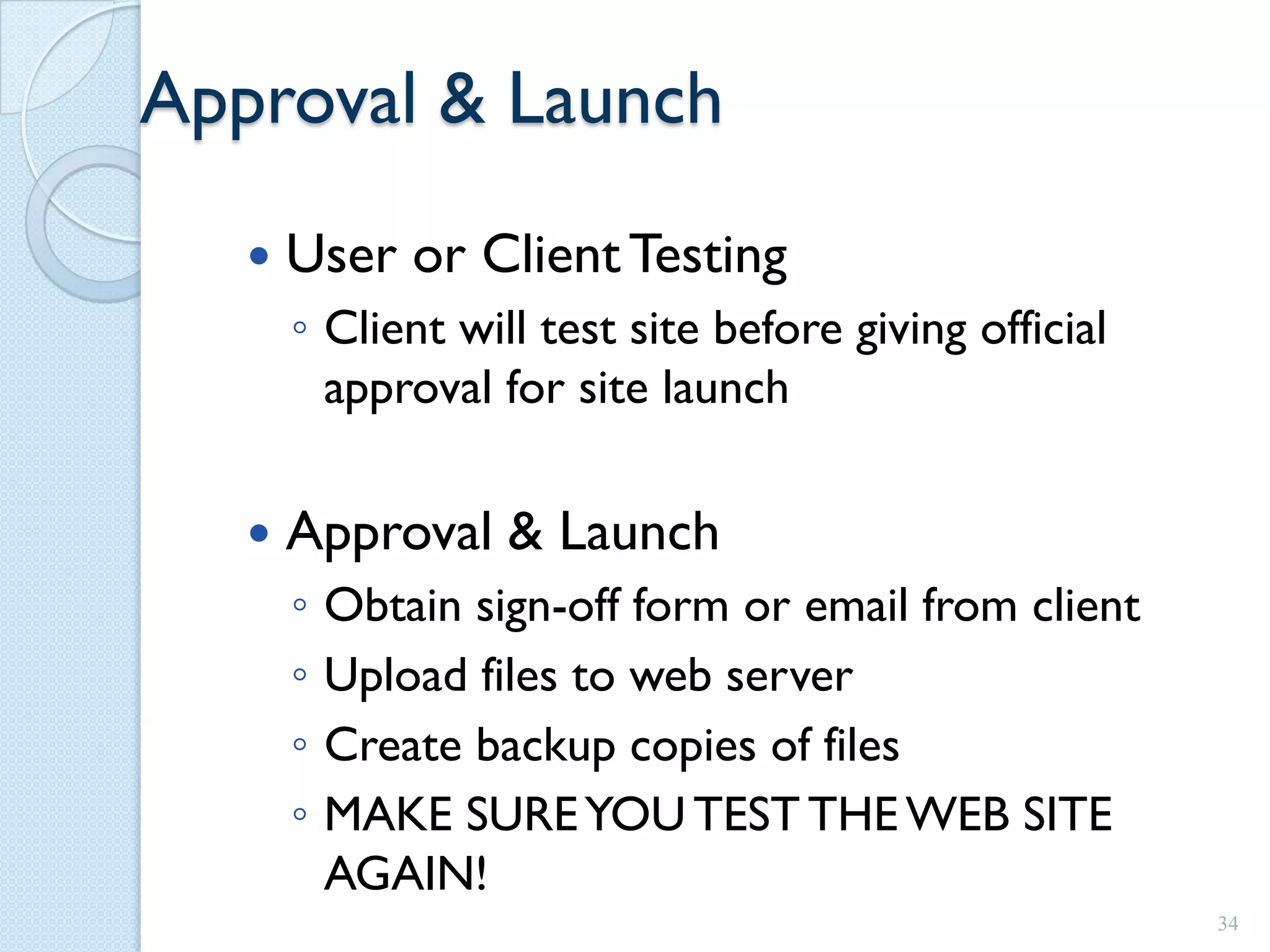 Approval & Launch
      User or Client Testing
       ◦ Client will test site before giving official
         approval for site launch

      Approval & Launch
       ◦   Obtain sign-off form or email from client
       ◦   Upload files to web server
       ◦   Create backup copies of files
       ◦   MAKE SURE YOU TEST THE WEB SITE
           AGAIN!
                                                        34
 