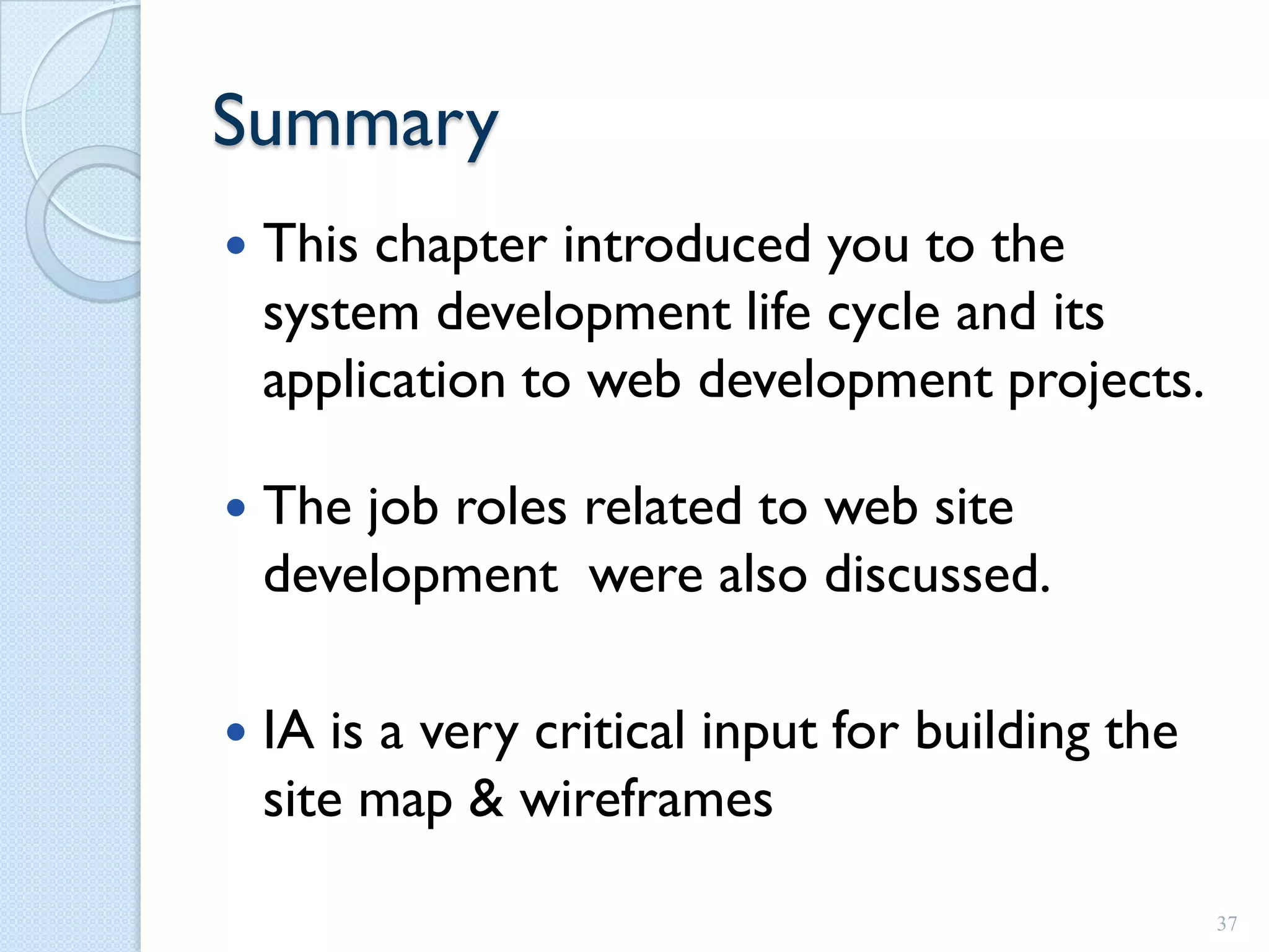 Summary
   This chapter introduced you to the
    system development life cycle and its
    application to web development projects.

   The job roles related to web site
    development were also discussed.

   IA is a very critical input for building the
    site map & wireframes

                                                   37
 