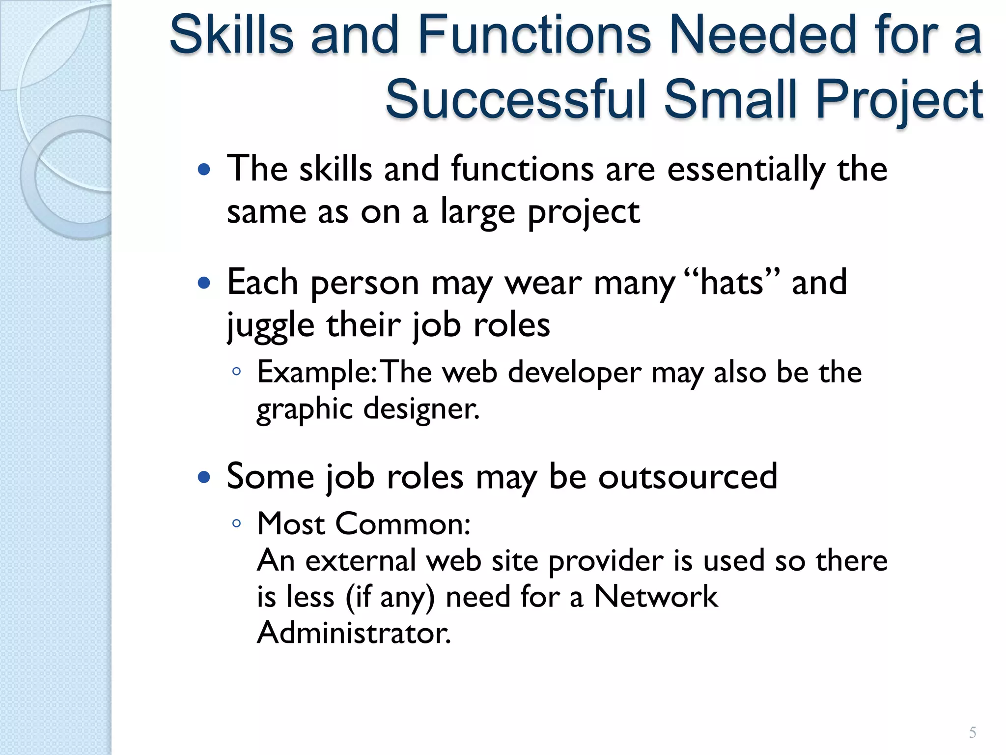 Skills and Functions Needed for a
         Successful Small Project
    The skills and functions are essentially the
     same as on a large project
    Each person may wear many “hats” and
     juggle their job roles
     ◦ Example: The web developer may also be the
       graphic designer.

    Some job roles may be outsourced
     ◦ Most Common:
       An external web site provider is used so there
       is less (if any) need for a Network
       Administrator.

                                                        5
 