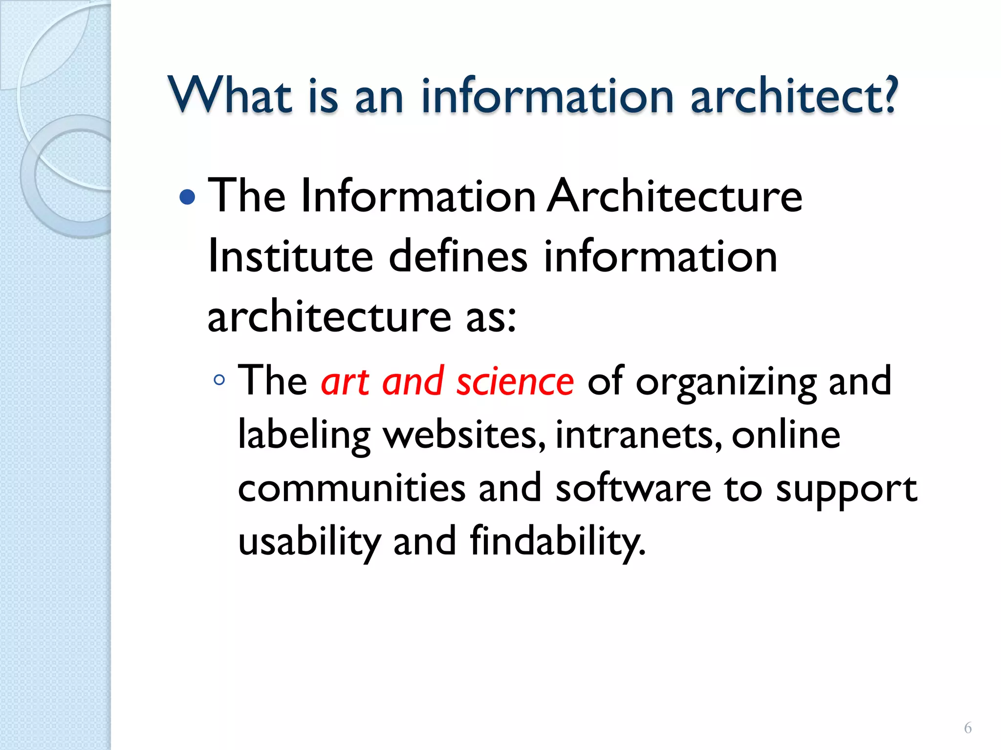 What is an information architect?
 The  Information Architecture
 Institute defines information
 architecture as:
 ◦ The art and science of organizing and
   labeling websites, intranets, online
   communities and software to support
   usability and findability.



                                           6
 