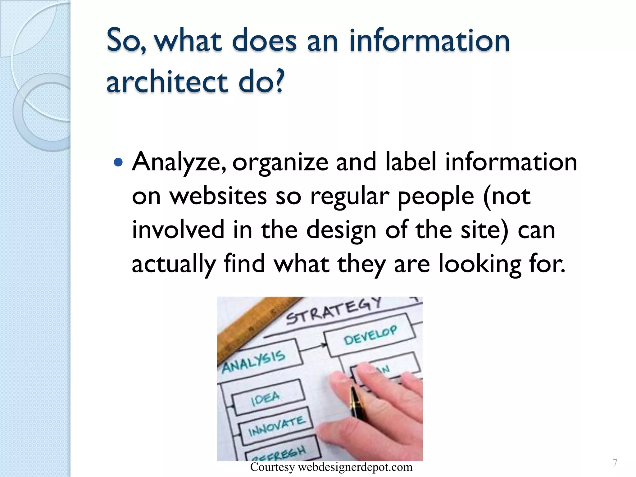 So, what does an information
architect do?

   Analyze, organize and label information
    on websites so regular people (not
    involved in the design of the site) can
    actually find what they are looking for.




              Courtesy webdesignerdepot.com    7
 