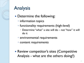 Analysis
   Determine the following:
    ◦ information topics
    ◦ functionality requirements (high-level)
      Determine “what” a site will do – not “how” it will
       do it
    ◦ environmental requirements
    ◦ content requirements

   Review competitor’s sites (Competitive
    Analysis - what are the others doing?)
                                                             13
 