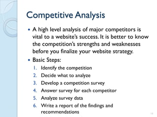 Competitive Analysis
 A high level analysis of major competitors is
  vital to a website’s success. It is better to know
  the competition’s strengths and weaknesses
  before you finalize your website strategy.
 Basic Steps:
    1.   Identify the competition
    2.   Decide what to analyze
    3.   Develop a competition survey
    4.   Answer survey for each competitor
    5.   Analyze survey data
    6.   Write a report of the findings and
         recommendations                               14
 