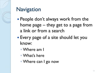 Navigation
 People  don’t always work from the
  home page – they get to a page from
  a link or from a search
 Every page of a site should let you
  know:
 ◦ Where am I
 ◦ What’s here
 ◦ Where can I go now
                                        24
 