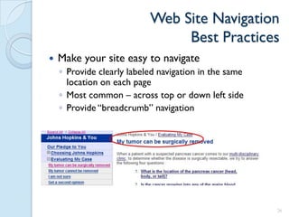 Web Site Navigation
                                Best Practices
   Make your site easy to navigate
    ◦ Provide clearly labeled navigation in the same
      location on each page
    ◦ Most common – across top or down left side
    ◦ Provide “breadcrumb” navigation




                                                       26
 
