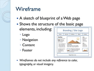 Wireframe
 A sketch of blueprint of a Web page
 Shows the structure of the basic page
  elements, including:
    ◦   Logo
    ◦   Navigation
    ◦   Content
    ◦   Footer

   Wireframes do not include any reference to color,
    typography, or visual imagery.
 