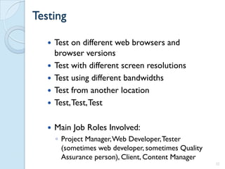 Testing

      Test on different web browsers and
       browser versions
      Test with different screen resolutions
      Test using different bandwidths
      Test from another location
      Test, Test, Test

      Main Job Roles Involved:
       ◦ Project Manager, Web Developer, Tester
         (sometimes web developer, sometimes Quality
         Assurance person), Client, Content Manager
                                                       32
 