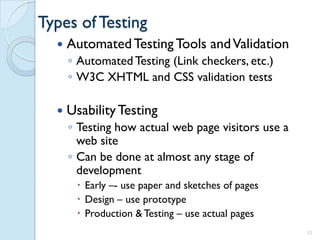 Types of Testing
     Automated Testing Tools and Validation
      ◦ Automated Testing (Link checkers, etc.)
      ◦ W3C XHTML and CSS validation tests

     Usability Testing
      ◦ Testing how actual web page visitors use a
        web site
      ◦ Can be done at almost any stage of
        development
        Early –- use paper and sketches of pages
        Design – use prototype
        Production & Testing – use actual pages
                                                     33
 