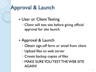 Approval & Launch
      User or Client Testing
       ◦ Client will test site before giving official
         approval for site launch

      Approval & Launch
       ◦   Obtain sign-off form or email from client
       ◦   Upload files to web server
       ◦   Create backup copies of files
       ◦   MAKE SURE YOU TEST THE WEB SITE
           AGAIN!
                                                        34
 