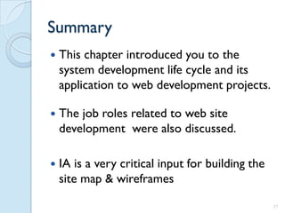 Summary
   This chapter introduced you to the
    system development life cycle and its
    application to web development projects.

   The job roles related to web site
    development were also discussed.

   IA is a very critical input for building the
    site map & wireframes

                                                   37
 