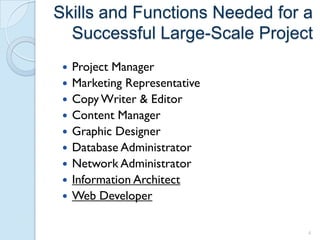 Skills and Functions Needed for a
  Successful Large-Scale Project
    Project Manager
    Marketing Representative
    Copy Writer & Editor
    Content Manager
    Graphic Designer
    Database Administrator
    Network Administrator
    Information Architect
    Web Developer

                                4
 
