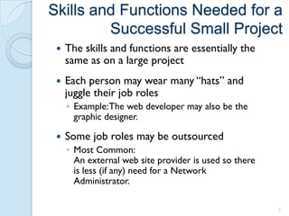 Skills and Functions Needed for a
         Successful Small Project
    The skills and functions are essentially the
     same as on a large project
    Each person may wear many “hats” and
     juggle their job roles
     ◦ Example: The web developer may also be the
       graphic designer.

    Some job roles may be outsourced
     ◦ Most Common:
       An external web site provider is used so there
       is less (if any) need for a Network
       Administrator.

                                                        5
 