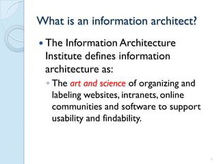 What is an information architect?
 The  Information Architecture
 Institute defines information
 architecture as:
 ◦ The art and science of organizing and
   labeling websites, intranets, online
   communities and software to support
   usability and findability.



                                           6
 