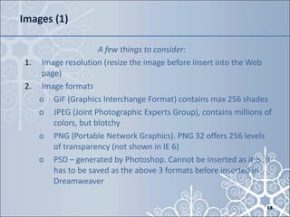 Images (1) A few things to consider: Image resolution (resize the image before insert into the Web page) Image formats GIF (Graphics Interchange Format) contains max 256 shades JPEG (Joint Photographic Experts Group), contains millions of colors, but blotchy PNG (Portable Network Graphics). PNG 32 offers 256 levels of transparency (not shown in IE 6) PSD – generated by Photoshop. Cannot be inserted as it is. It has to be saved as the above 3 formats before inserted in Dreamweaver 